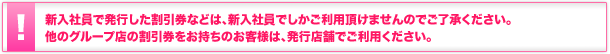 新入社員で発行した割引券等は、新入社員でしかご利用頂けませんのでご了承ください。他のグループ店の割引券をお持ちのお客様は、発行店舗でご利用ください。