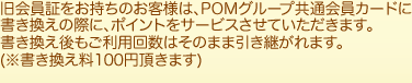 旧会員証をお持ちのお客様は、POMグループ共通会員カードに書き換えの際に、ポイントをサービスさせていただきます。書き換え後もご利用回数はそのまま引き継がれます。(※書き換え料100円頂きます。)