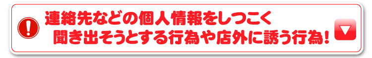 連絡先などの個人情報をしつこく聞き出そうとする行為や店外に誘う行為！